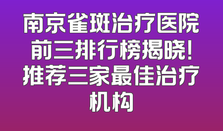 南京雀斑治疗医院前三排行榜揭晓！推荐三家最佳治疗机构