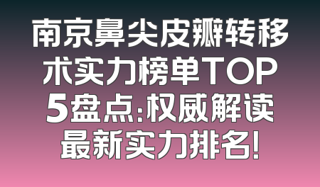 南京鼻尖皮瓣转移术实力榜单TOP5盘点：权威解读最新实力排名！