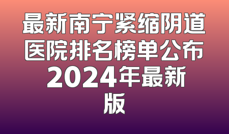 最新南宁紧缩阴道医院排名榜单公布 2024年最新版