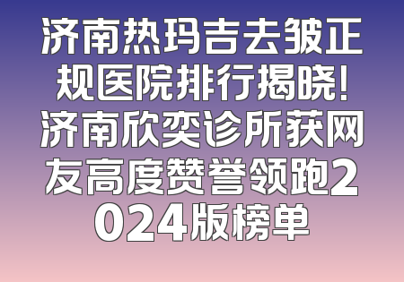 济南热玛吉去皱正规医院排行揭晓！济南欣奕诊所获网友高度赞誉领跑2024版榜单