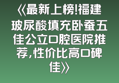 《最新上榜！福建玻尿酸填充卧蚕五佳公立口腔医院推荐，性价比高口碑佳》