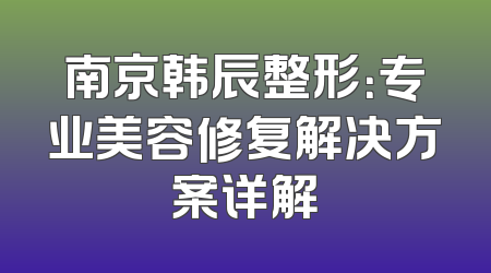 南京韩辰整形：专业美容修复解决方案详解