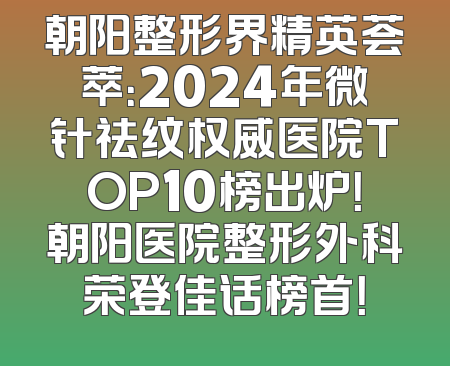 朝阳整形界精英荟萃：2024年微针祛纹权威医院TOP10榜出炉！朝阳医院整形外科荣登佳话榜首！