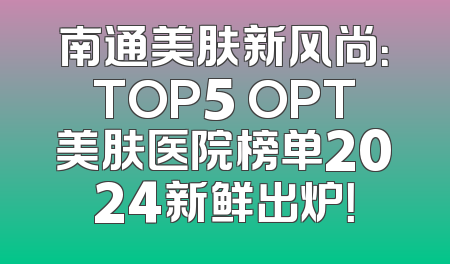 南通美肤新风尚：TOP5 OPT美肤医院榜单2024新鲜出炉！