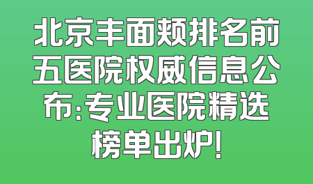 北京丰面颊排名前五医院权威信息公布：专业医院精选榜单出炉！