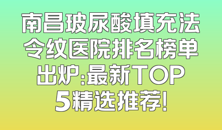 南昌玻尿酸填充法令纹医院排名榜单出炉：最新TOP5精选推荐！