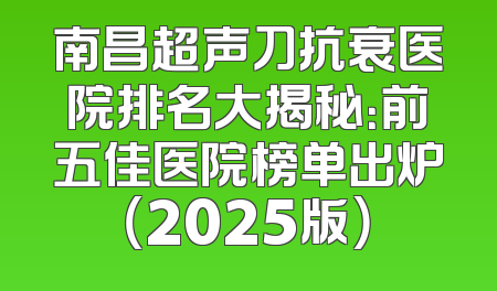 南昌超声刀抗衰医院排名大揭秘：前五佳医院榜单出炉（2025版）
