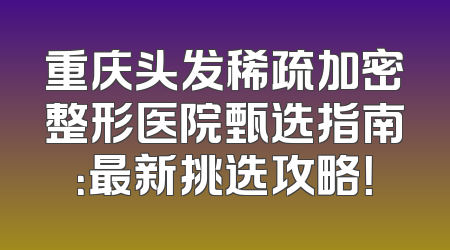 重庆头发稀疏加密整形医院甄选指南：最新挑选攻略！