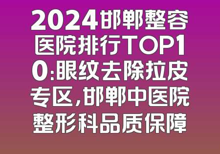 2024邯郸整容医院排行TOP10：眼纹去除拉皮专区，邯郸中医院整形科品质保障