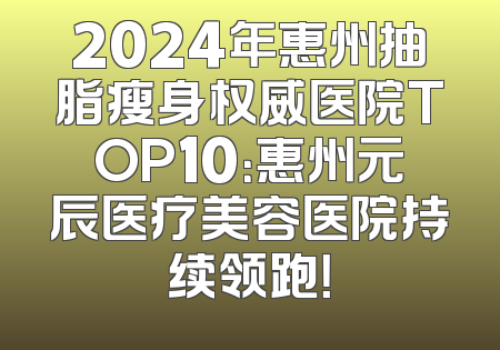 2024年惠州抽脂瘦身权威医院TOP10：惠州元辰医疗美容医院持续领跑！