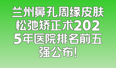 兰州鼻孔周缘皮肤松弛矫正术2025年医院排名前五强公布！