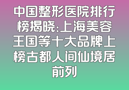 中国整形医院排行榜揭晓：上海美容王国等十大品牌上榜古都人间仙境居前列