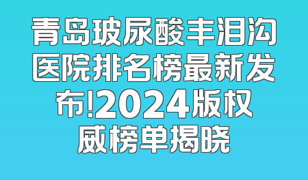 青岛玻尿酸丰泪沟医院排名榜最新发布！2024版权威榜单揭晓