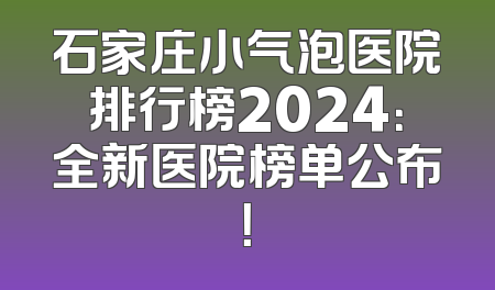 石家庄小气泡医院排行榜2024：全新医院榜单公布！