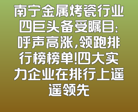 南宁金属烤瓷行业四巨头备受瞩目：呼声高涨，领跑排行榜榜单！四大实力企业在排行上遥遥领先