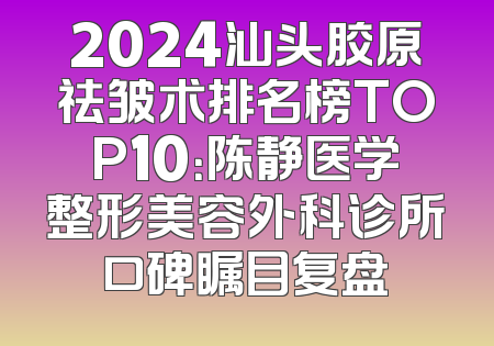 2024汕头胶原祛皱术排名榜TOP10：陈静医学整形美容外科诊所口碑瞩目复盘