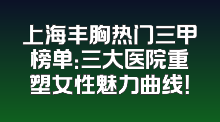 上海丰胸热门三甲榜单：三大医院重塑女性魅力曲线！