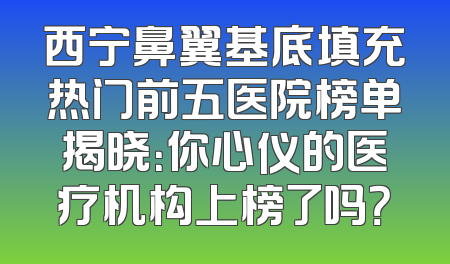 西宁鼻翼基底填充热门前五医院榜单揭晓：你心仪的医疗机构上榜了吗？