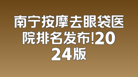 南宁按摩去眼袋医院排名发布！2024版