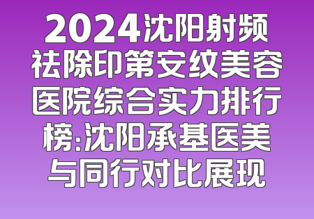 2024沈阳射频祛除印第安纹美容医院综合实力排行榜：沈阳承基医美与同行对比展现