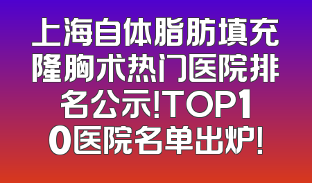 上海自体脂肪填充隆胸术热门医院排名公示！TOP10医院名单出炉！