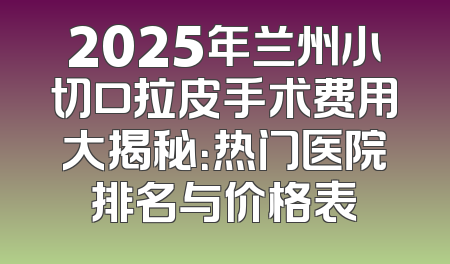 2025年兰州小切口拉皮手术费用大揭秘：热门医院排名与价格表