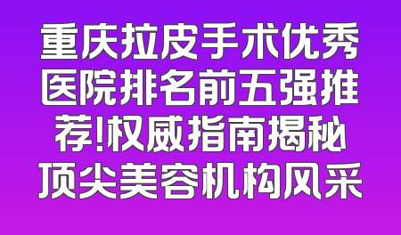 重庆拉皮手术优秀医院排名前五强推荐！权威指南揭秘顶尖美容机构风采