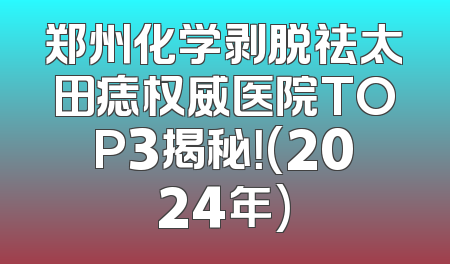 郑州化学剥脱祛太田痣权威医院TOP3揭秘！(2024年)