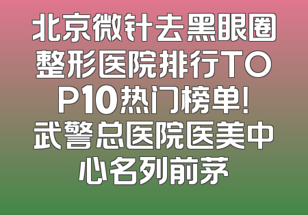 北京微针去黑眼圈整形医院排行TOP10热门榜单！武警总医院医美中心名列前茅