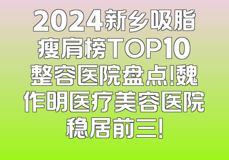 2024新乡吸脂瘦肩榜TOP10整容医院盘点！魏作明医疗美容医院稳居前三！