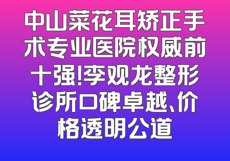 中山菜花耳矫正手术专业医院权威前十强！李观龙整形诊所口碑卓越、价格透明公道