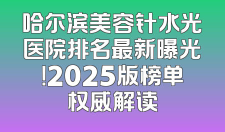 哈尔滨美容针水光医院排名最新曝光！2025版榜单权威解读