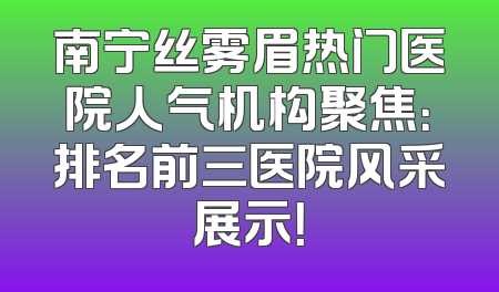 南宁丝雾眉热门医院人气机构聚焦：排名前三医院风采展示！