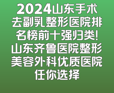 2024山东手术去副乳整形医院排名榜前十强归类！山东齐鲁医院整形美容外科优质医院任你选择