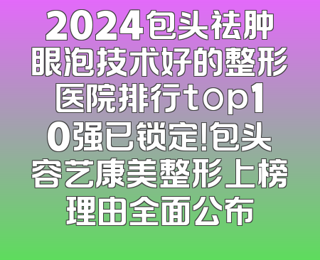 2024包头祛肿眼泡技术好的整形医院排行top10强已锁定！包头容艺康美整形上榜理由全面公布