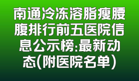 南通冷冻溶脂瘦腰腹排行前五医院信息公示榜：最新动态（附医院名单）