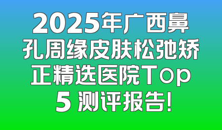 2025年广西鼻孔周缘皮肤松弛矫正精选医院Top 5 测评报告！