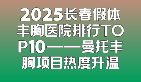 2025长春假体丰胸医院排行TOP10——曼托丰胸项目热度升温