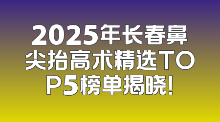 2025年长春鼻尖抬高术精选TOP5榜单揭晓！