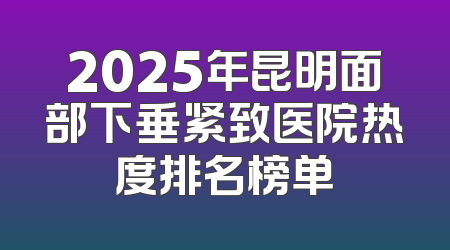 2025年昆明面部下垂紧致医院热度排名榜单