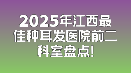 2025年江西最佳种耳发医院前二科室盘点！