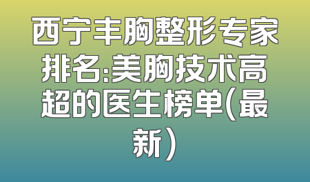 西宁丰胸整形专家排名：美胸技术高超的医生榜单（最新）