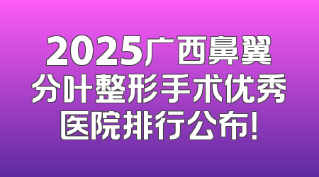 2025广西鼻翼分叶整形手术优秀医院排行公布！