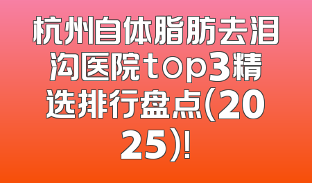 杭州自体脂肪去泪沟医院top3精选排行盘点（2025）！