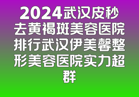 2024武汉皮秒去黄褐斑美容医院排行武汉伊美馨整形美容医院实力超群