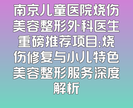 南京儿童医院烧伤美容整形外科医生重磅推荐项目：烧伤修复与小儿特色美容整形服务深度解析