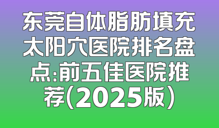 东莞自体脂肪填充太阳穴医院排名盘点：前五佳医院推荐（2025版）