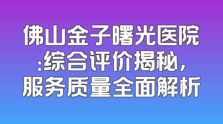 佛山金子曙光医院：综合评价揭秘，服务质量全面解析