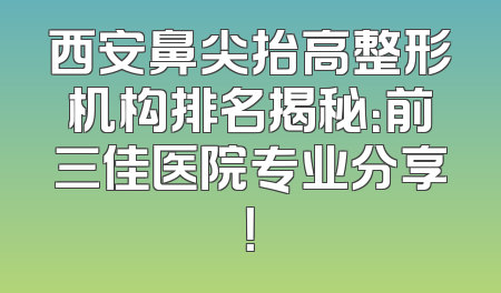 西安鼻尖抬高整形机构排名揭秘：前三佳医院专业分享！