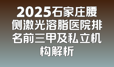 2025石家庄腰侧激光溶脂医院排名前三甲及私立机构解析